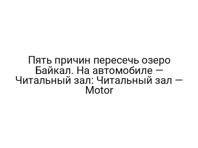 Пять причин пересечь озеро Байкал. На автомобиле — Читальный зал: Читальный зал — Motor