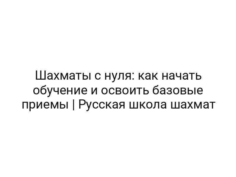 Шахматы с нуля: как начать обучение и освоить базовые приемы | Русская школа шахмат