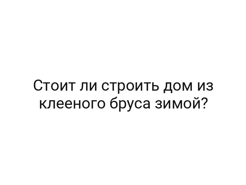 Стоит ли строить дом из клееного бруса зимой?