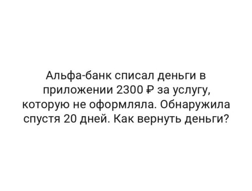 Альфа-банк списал деньги в приложении 2300 ₽ за услугу, которую не оформляла. Обнаружила спустя 20 дней. Как вернуть деньги?