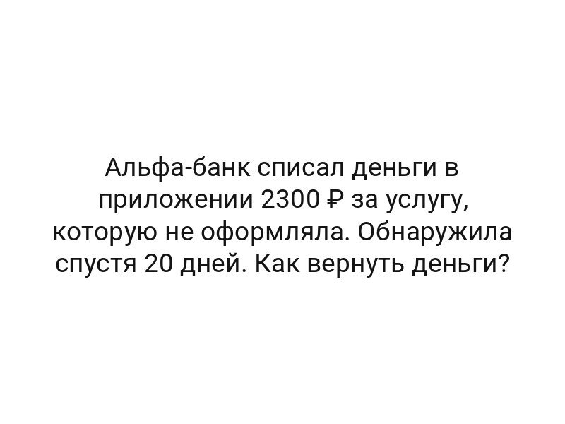 Альфа-банк списал деньги в приложении 2300 ₽ за услугу, которую не оформляла. Обнаружила спустя 20 дней. Как вернуть деньги?