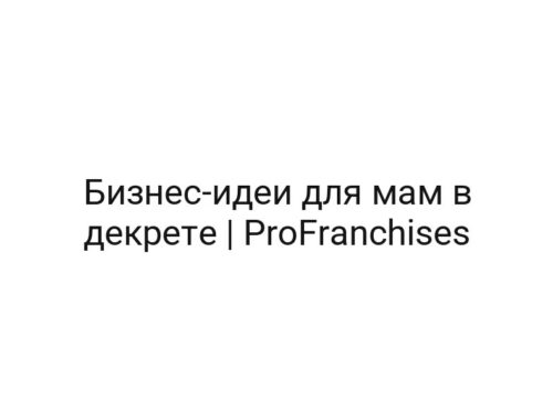 Бизнес-идеи для мам в декрете | ProFranchises