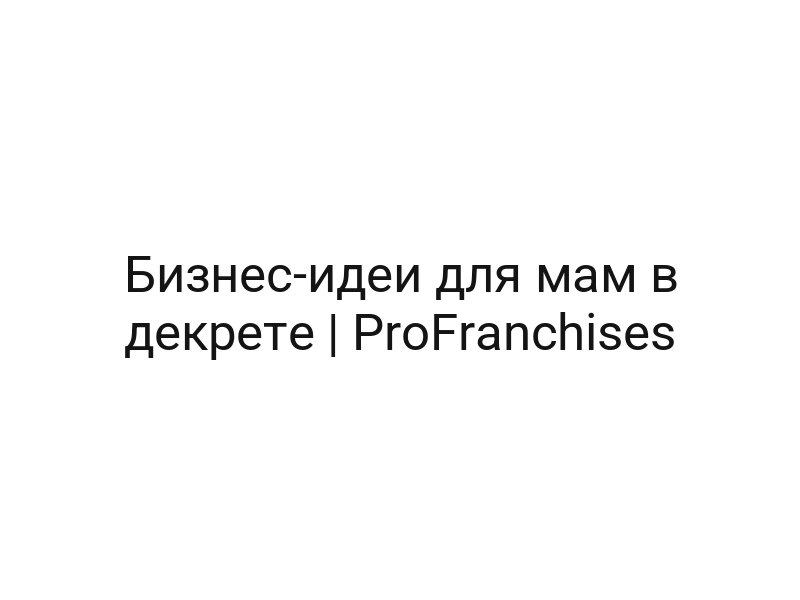 Бизнес-идеи для мам в декрете | ProFranchises