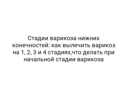 Стадии варикоза нижних конечностей: как вылечить варикоз на 1, 2, 3 и 4 стадиях,что делать при начальной стадии варикоза